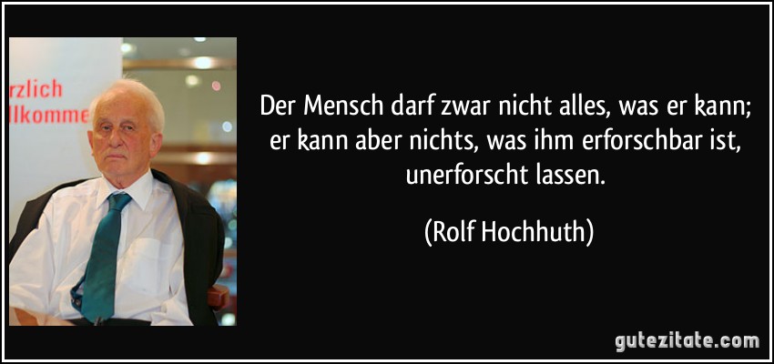 Der Mensch darf zwar nicht alles, was er kann; er kann aber nichts, was ihm erforschbar ist, unerforscht lassen. (Rolf Hochhuth)