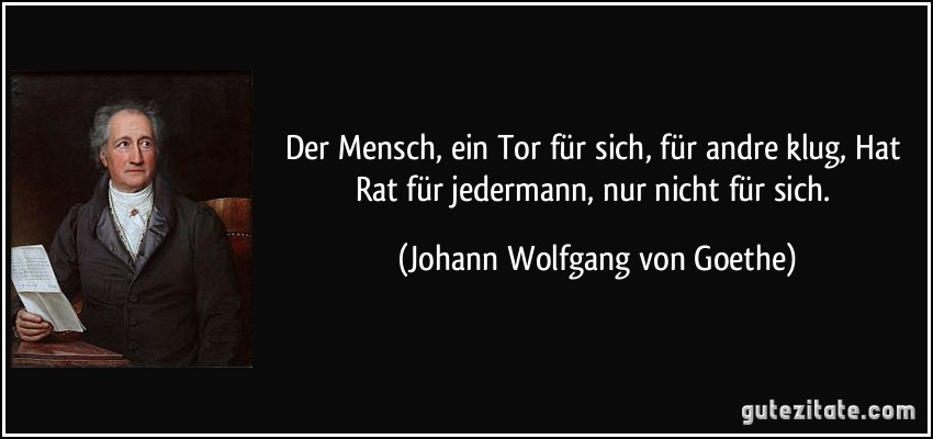 Der Mensch, ein Tor für sich, für andre klug, Hat Rat für jedermann, nur nicht für sich. (Johann Wolfgang von Goethe)