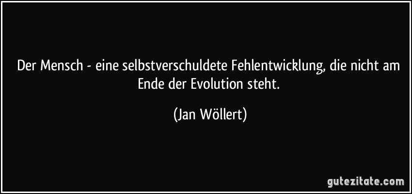 Der Mensch - eine selbstverschuldete Fehlentwicklung, die nicht am Ende der Evolution steht. (Jan Wöllert)