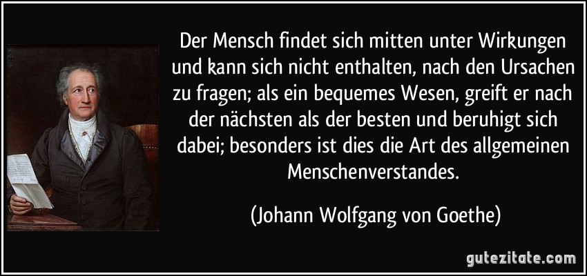 Der Mensch findet sich mitten unter Wirkungen und kann sich nicht enthalten, nach den Ursachen zu fragen; als ein bequemes Wesen, greift er nach der nächsten als der besten und beruhigt sich dabei; besonders ist dies die Art des allgemeinen Menschenverstandes. (Johann Wolfgang von Goethe)