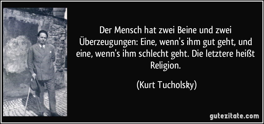 Der Mensch hat zwei Beine und zwei Überzeugungen: Eine, wenn's ihm gut geht, und eine, wenn's ihm schlecht geht. Die letztere heißt Religion. (Kurt Tucholsky)