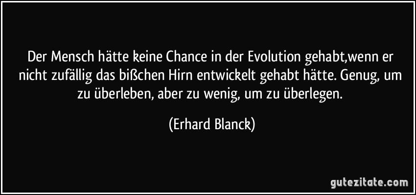 Der Mensch hätte keine Chance in der Evolution gehabt,wenn er nicht zufällig das bißchen Hirn entwickelt gehabt hätte. Genug, um zu überleben, aber zu wenig, um zu überlegen. (Erhard Blanck)