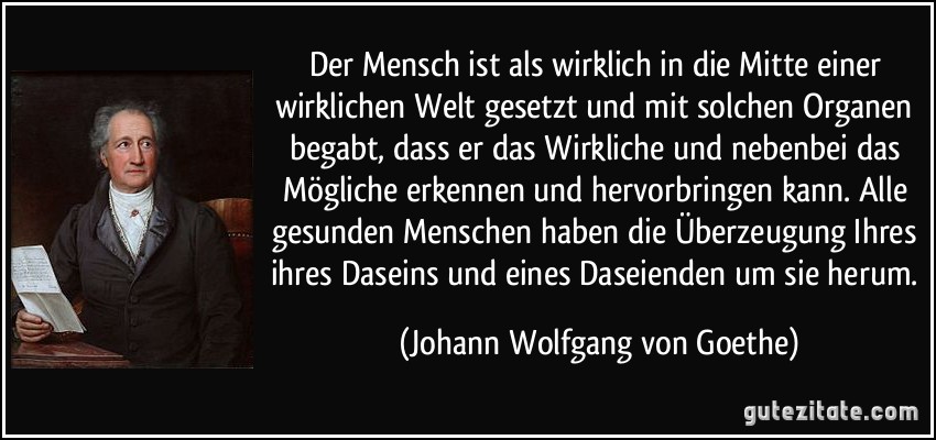 Der Mensch ist als wirklich in die Mitte einer wirklichen Welt gesetzt und mit solchen Organen begabt, dass er das Wirkliche und nebenbei das Mögliche erkennen und hervorbringen kann. Alle gesunden Menschen haben die Überzeugung Ihres ihres Daseins und eines Daseienden um sie herum. (Johann Wolfgang von Goethe)