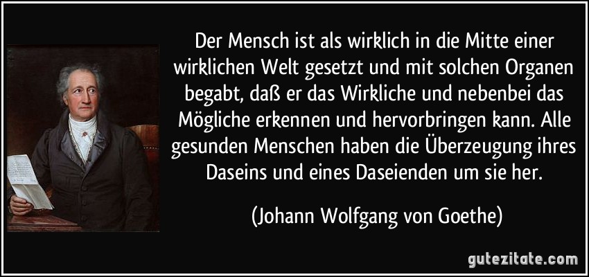 Der Mensch ist als wirklich in die Mitte einer wirklichen Welt gesetzt und mit solchen Organen begabt, daß er das Wirkliche und nebenbei das Mögliche erkennen und hervorbringen kann. Alle gesunden Menschen haben die Überzeugung ihres Daseins und eines Daseienden um sie her. (Johann Wolfgang von Goethe)