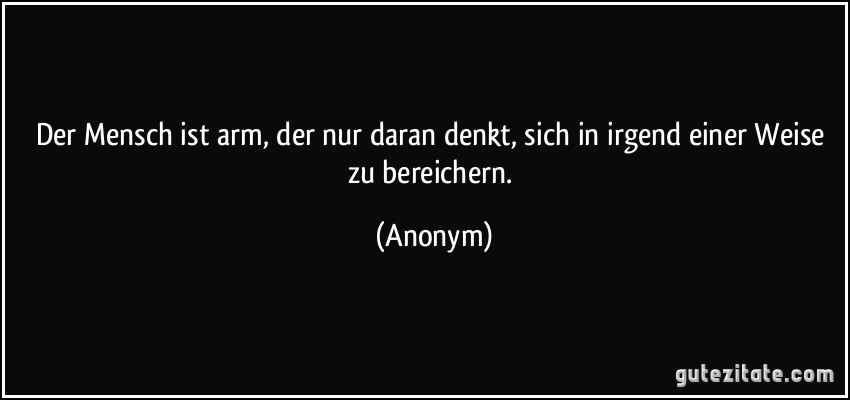 Der Mensch ist arm, der nur daran denkt, sich in irgend einer Weise zu bereichern. (Anonym)