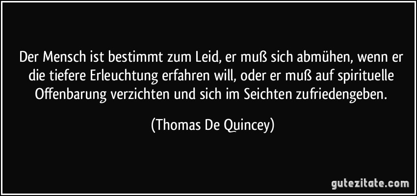 Der Mensch ist bestimmt zum Leid, er muß sich abmühen, wenn er die tiefere Erleuchtung erfahren will, oder er muß auf spirituelle Offenbarung verzichten und sich im Seichten zufriedengeben. (Thomas De Quincey)