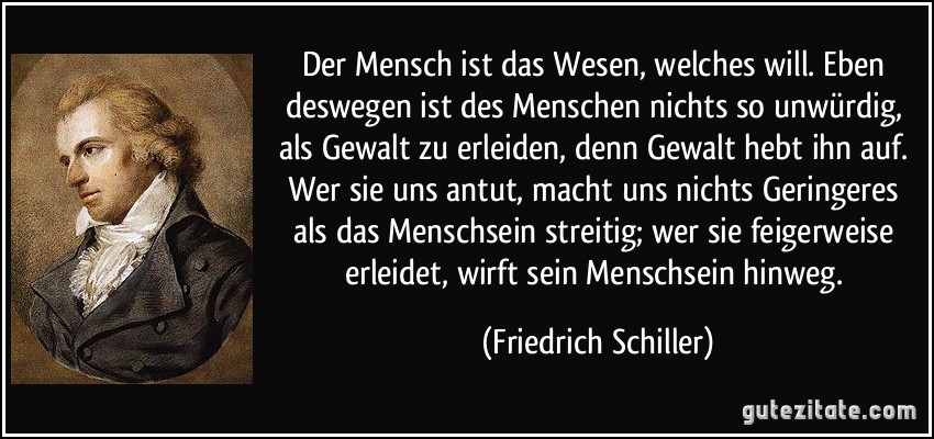 Der Mensch ist das Wesen, welches will. Eben deswegen ist des Menschen nichts so unwürdig, als Gewalt zu erleiden, denn Gewalt hebt ihn auf. Wer sie uns antut, macht uns nichts Geringeres als das Menschsein streitig; wer sie feigerweise erleidet, wirft sein Menschsein hinweg. (Friedrich Schiller)