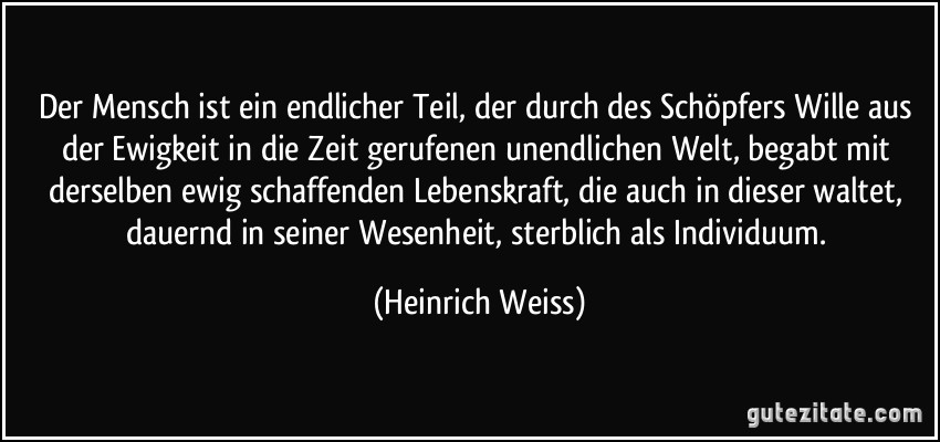 Der Mensch ist ein endlicher Teil, der durch des Schöpfers Wille aus der Ewigkeit in die Zeit gerufenen unendlichen Welt, begabt mit derselben ewig schaffenden Lebenskraft, die auch in dieser waltet, dauernd in seiner Wesenheit, sterblich als Individuum. (Heinrich Weiss)