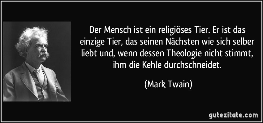 Der Mensch ist ein religiöses Tier. Er ist das einzige Tier, das seinen Nächsten wie sich selber liebt und, wenn dessen Theologie nicht stimmt, ihm die Kehle durchschneidet. (Mark Twain)