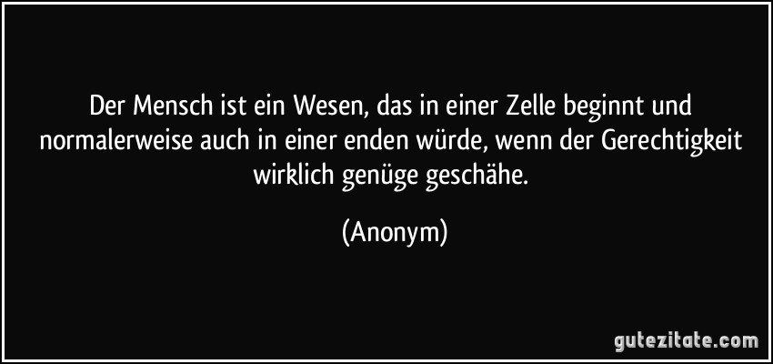 Der Mensch ist ein Wesen, das in einer Zelle beginnt und normalerweise auch in einer enden würde, wenn der Gerechtigkeit wirklich genüge geschähe. (Anonym)