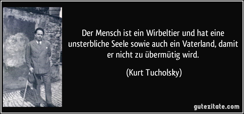 Der Mensch ist ein Wirbeltier und hat eine unsterbliche Seele sowie auch ein Vaterland, damit er nicht zu übermütig wird. (Kurt Tucholsky)