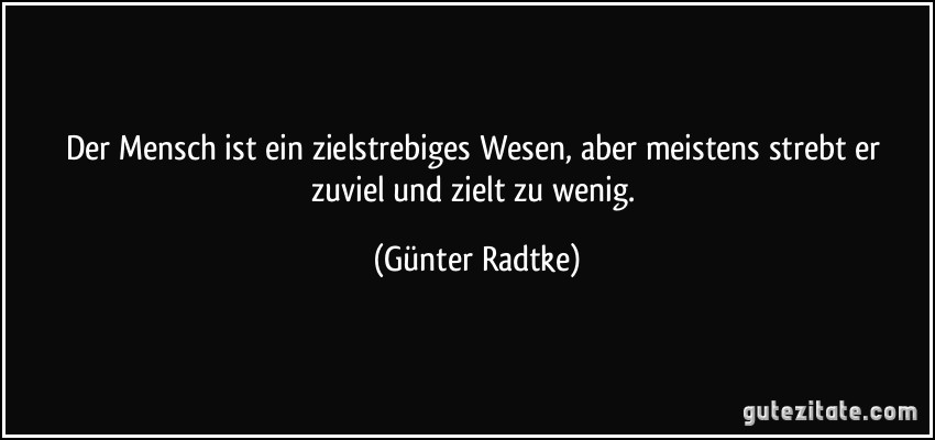 Der Mensch ist ein zielstrebiges Wesen, aber meistens strebt er zuviel und zielt zu wenig. (Günter Radtke)