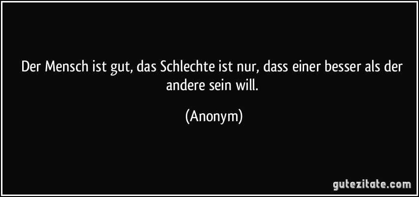 Der Mensch ist gut, das Schlechte ist nur, dass einer besser als der andere sein will. (Anonym)