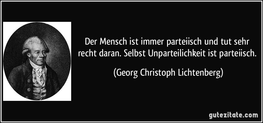 Der Mensch ist immer parteiisch und tut sehr recht daran. Selbst Unparteilichkeit ist parteiisch. (Georg Christoph Lichtenberg)