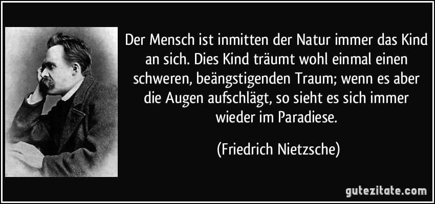 Der Mensch ist inmitten der Natur immer das Kind an sich. Dies Kind träumt wohl einmal einen schweren, beängstigenden Traum; wenn es aber die Augen aufschlägt, so sieht es sich immer wieder im Paradiese. (Friedrich Nietzsche)