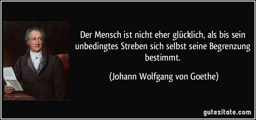 Der Mensch ist nicht eher glücklich, als bis sein unbedingtes Streben sich selbst seine Begrenzung bestimmt. (Johann Wolfgang von Goethe)