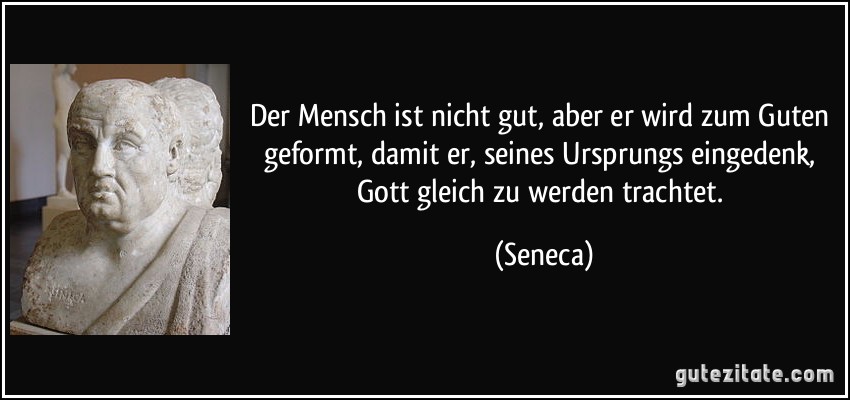 Der Mensch ist nicht gut, aber er wird zum Guten geformt, damit er, seines Ursprungs eingedenk, Gott gleich zu werden trachtet. (Seneca)