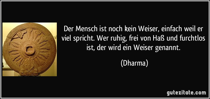 Der Mensch ist noch kein Weiser, einfach weil er viel spricht. Wer ruhig, frei von Haß und furchtlos ist, der wird ein Weiser genannt. (Dharma)