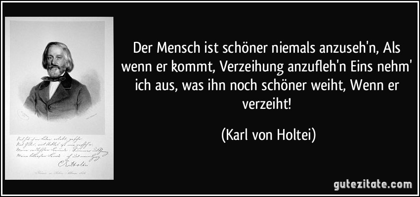 Der Mensch ist schöner niemals anzuseh'n, Als wenn er kommt, Verzeihung anzufleh'n Eins nehm' ich aus, was ihn noch schöner weiht, Wenn er verzeiht! (Karl von Holtei)