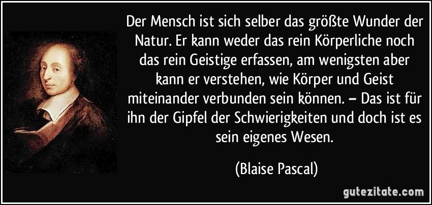 Der Mensch ist sich selber das größte Wunder der Natur. Er kann weder das rein Körperliche noch das rein Geistige erfassen, am wenigsten aber kann er verstehen, wie Körper und Geist miteinander verbunden sein können. – Das ist für ihn der Gipfel der Schwierigkeiten und doch ist es sein eigenes Wesen. (Blaise Pascal)