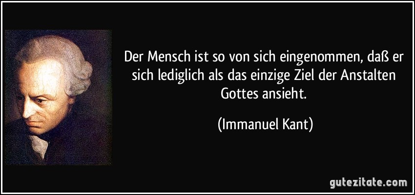 Der Mensch ist so von sich eingenommen, daß er sich lediglich als das einzige Ziel der Anstalten Gottes ansieht. (Immanuel Kant)