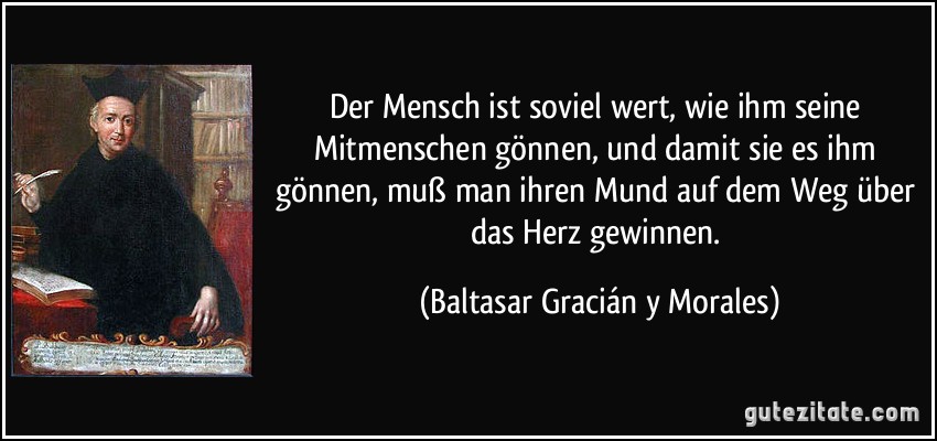 Der Mensch ist soviel wert, wie ihm seine Mitmenschen gönnen, und damit sie es ihm gönnen, muß man ihren Mund auf dem Weg über das Herz gewinnen. (Baltasar Gracián y Morales)
