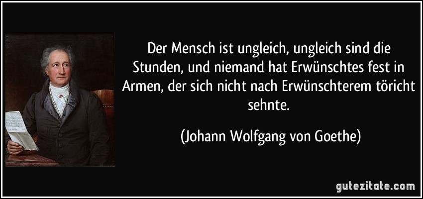 Der Mensch ist ungleich, ungleich sind die Stunden, und niemand hat Erwünschtes fest in Armen, der sich nicht nach Erwünschterem töricht sehnte. (Johann Wolfgang von Goethe)