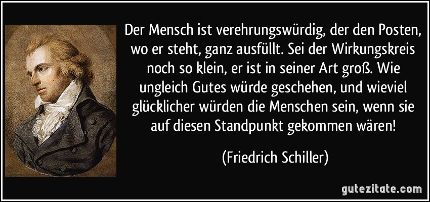 Der Mensch ist verehrungswürdig, der den Posten, wo er steht, ganz ausfüllt. Sei der Wirkungskreis noch so klein, er ist in seiner Art groß. Wie ungleich Gutes würde geschehen, und wieviel glücklicher würden die Menschen sein, wenn sie auf diesen Standpunkt gekommen wären! (Friedrich Schiller)