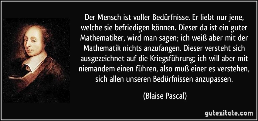 Der Mensch ist voller Bedürfnisse. Er liebt nur jene, welche sie befriedigen können. Dieser da ist ein guter Mathematiker, wird man sagen; ich weiß aber mit der Mathematik nichts anzufangen. Dieser versteht sich ausgezeichnet auf die Kriegsführung; ich will aber mit niemandem einen führen, also muß einer es verstehen, sich allen unseren Bedürfnissen anzupassen. (Blaise Pascal)