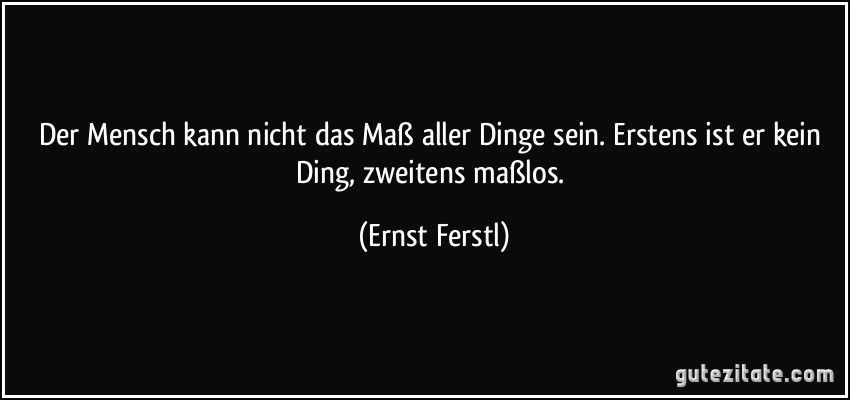 Der Mensch kann nicht das Maß aller Dinge sein. Erstens ist er kein Ding, zweitens maßlos. (Ernst Ferstl)