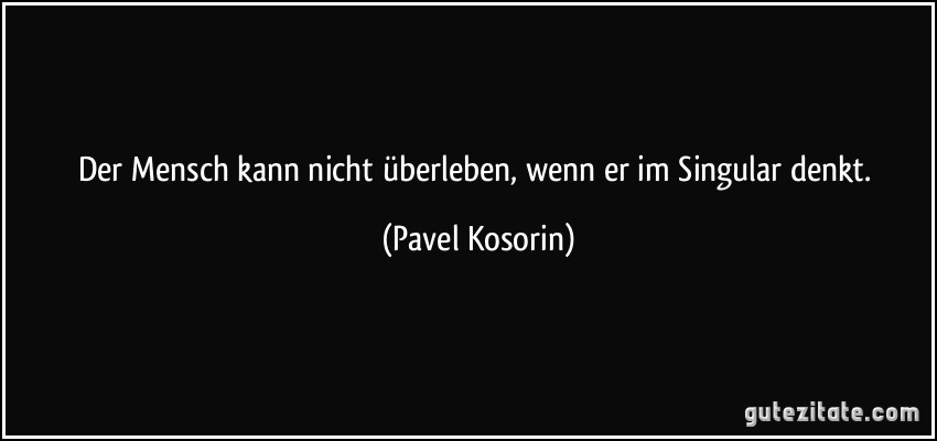 Der Mensch kann nicht überleben, wenn er im Singular denkt. (Pavel Kosorin)