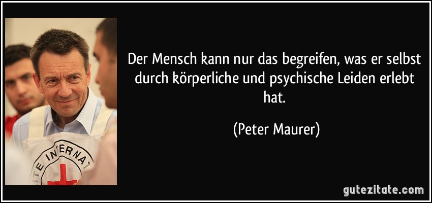 Der Mensch kann nur das begreifen, was er selbst durch körperliche und psychische Leiden erlebt hat. (Peter Maurer)