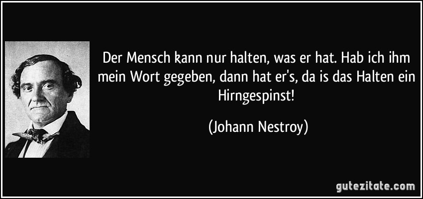 Der Mensch kann nur halten, was er hat. Hab ich ihm mein Wort gegeben, dann hat er's, da is das Halten ein Hirngespinst! (Johann Nestroy)