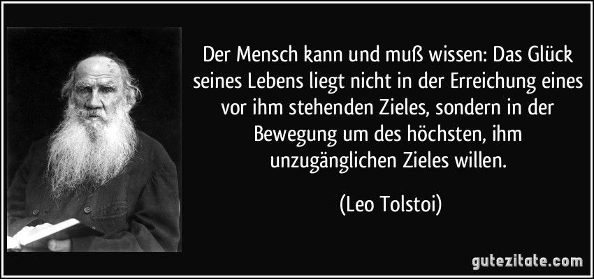 Der Mensch kann und muß wissen: Das Glück seines Lebens liegt nicht in der Erreichung eines vor ihm stehenden Zieles, sondern in der Bewegung um des höchsten, ihm unzugänglichen Zieles willen. (Leo Tolstoi)