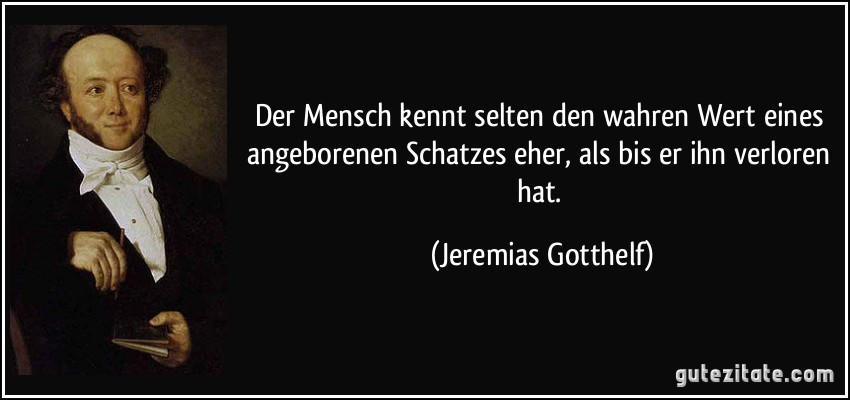 Der Mensch kennt selten den wahren Wert eines angeborenen Schatzes eher, als bis er ihn verloren hat. (Jeremias Gotthelf)