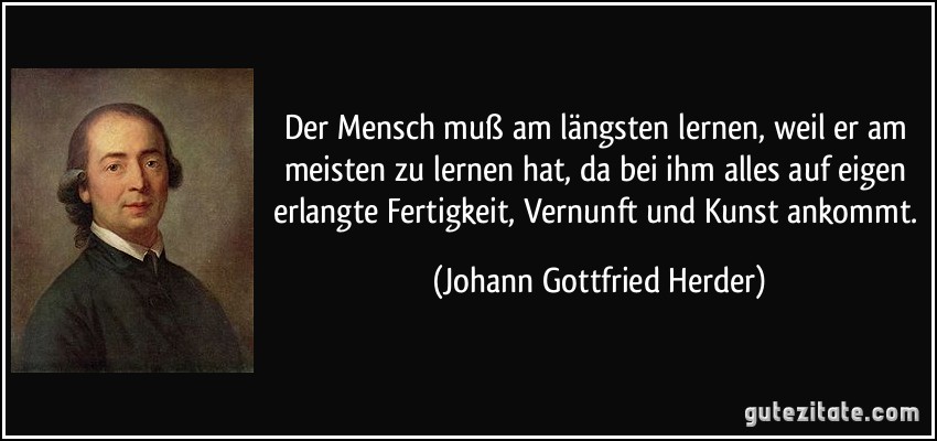 Der Mensch muß am längsten lernen, weil er am meisten zu lernen hat, da bei ihm alles auf eigen erlangte Fertigkeit, Vernunft und Kunst ankommt. (Johann Gottfried Herder)