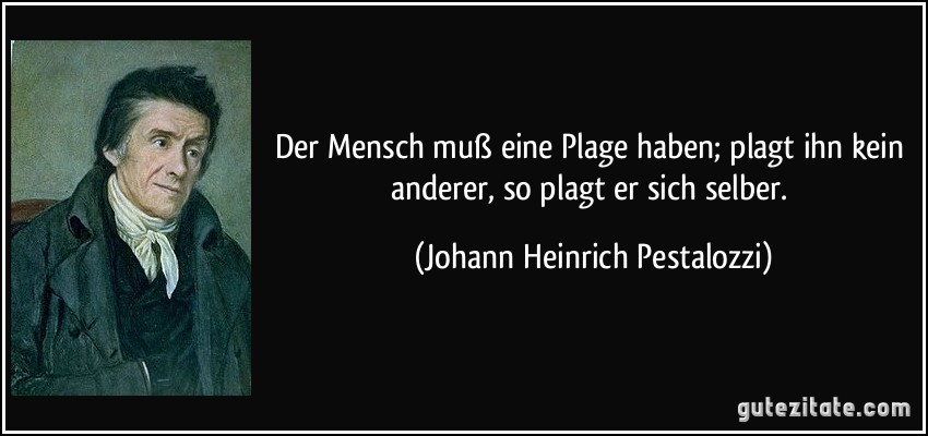 Der Mensch muß eine Plage haben; plagt ihn kein anderer, so plagt er sich selber. (Johann Heinrich Pestalozzi)