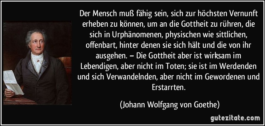 Der Mensch muß fähig sein, sich zur höchsten Vernunft erheben zu können, um an die Gottheit zu rühren, die sich in Urphänomenen, physischen wie sittlichen, offenbart, hinter denen sie sich hält und die von ihr ausgehen. – Die Gottheit aber ist wirksam im Lebendigen, aber nicht im Toten; sie ist im Werdenden und sich Verwandelnden, aber nicht im Gewordenen und Erstarrten. (Johann Wolfgang von Goethe)