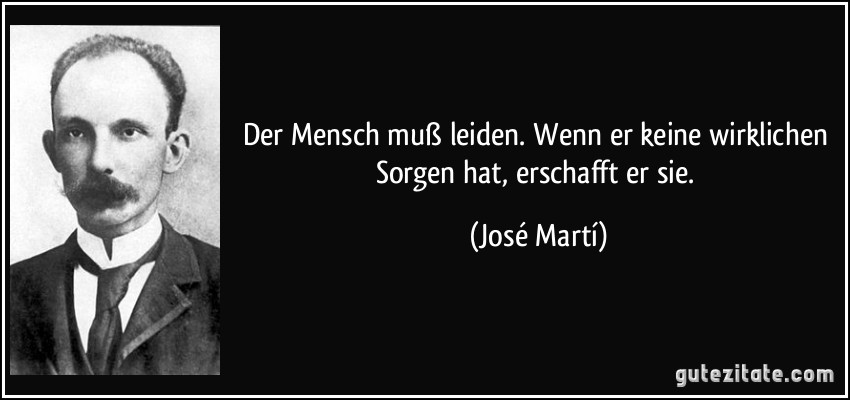 Der Mensch muß leiden. Wenn er keine wirklichen Sorgen hat, erschafft er sie. (José Martí)