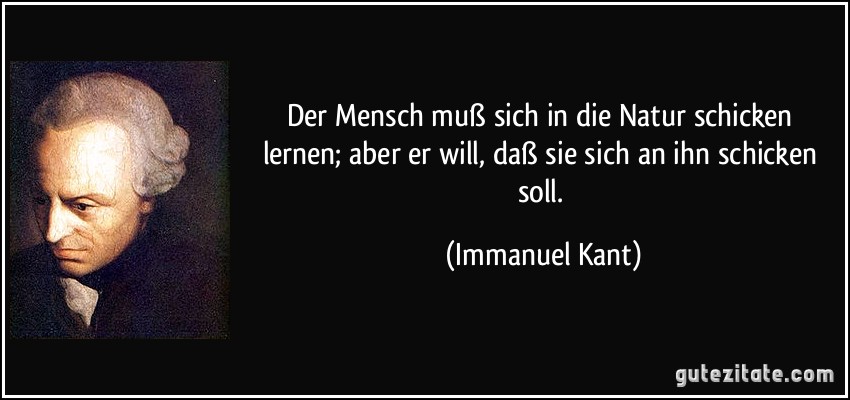 Der Mensch muß sich in die Natur schicken lernen; aber er will, daß sie sich an ihn schicken soll. (Immanuel Kant)