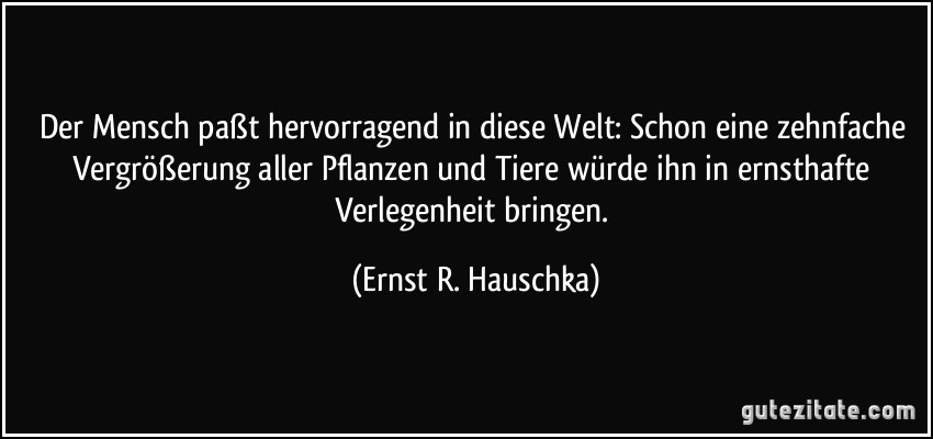 Der Mensch paßt hervorragend in diese Welt: Schon eine zehnfache Vergrößerung aller Pflanzen und Tiere würde ihn in ernsthafte Verlegenheit bringen. (Ernst R. Hauschka)