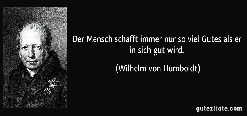 Der Mensch schafft immer nur so viel Gutes als er in sich gut wird. (Wilhelm von Humboldt)