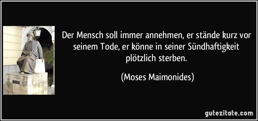 Der Mensch soll immer annehmen, er stände kurz vor seinem Tode, er könne in seiner Sündhaftigkeit plötzlich sterben. (Moses Maimonides)