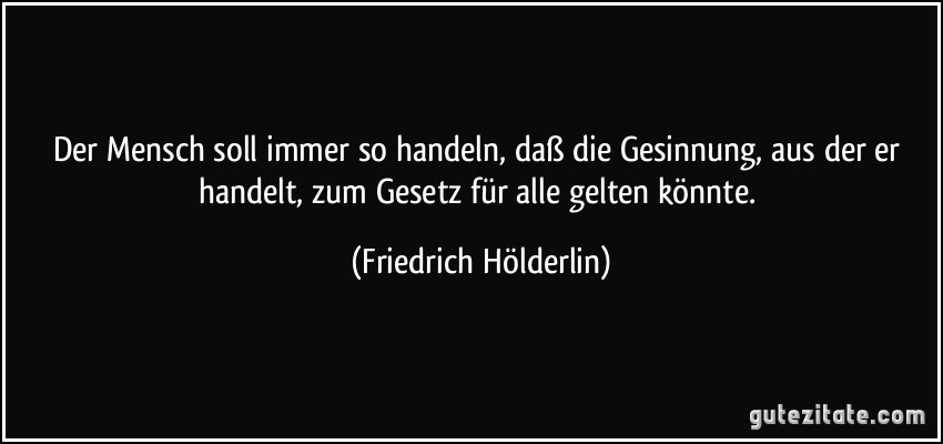 Der Mensch soll immer so handeln, daß die Gesinnung, aus der er handelt, zum Gesetz für alle gelten könnte. (Friedrich Hölderlin)