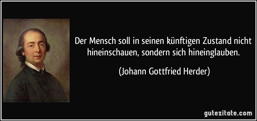 Der Mensch soll in seinen künftigen Zustand nicht hineinschauen, sondern sich hineinglauben. (Johann Gottfried Herder)