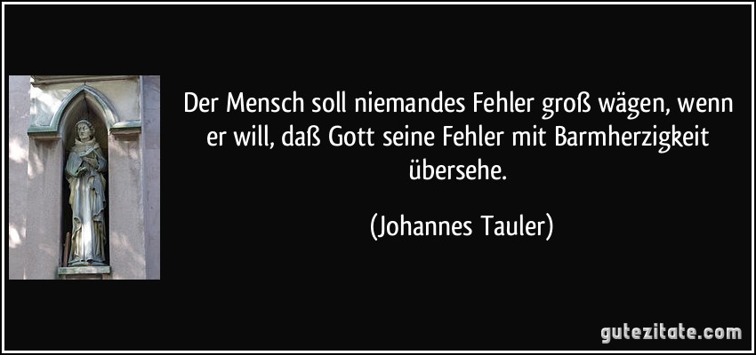 Der Mensch soll niemandes Fehler groß wägen, wenn er will, daß Gott seine Fehler mit Barmherzigkeit übersehe. (Johannes Tauler)