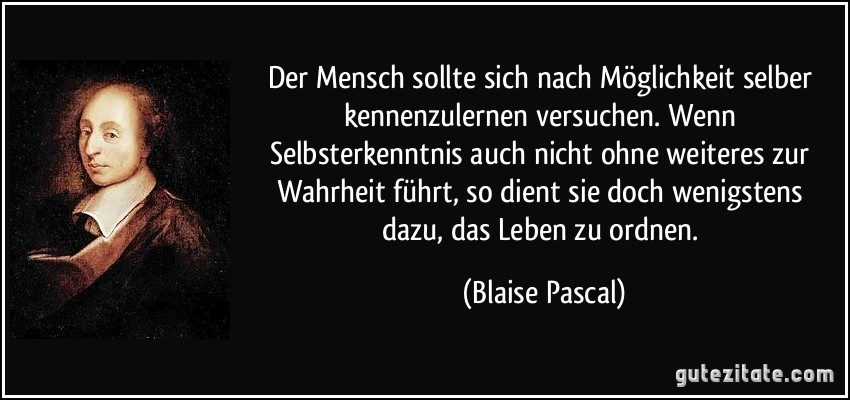 Der Mensch sollte sich nach Möglichkeit selber kennenzulernen versuchen. Wenn Selbsterkenntnis auch nicht ohne weiteres zur Wahrheit führt, so dient sie doch wenigstens dazu, das Leben zu ordnen. (Blaise Pascal)