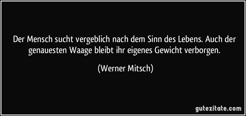 Der Mensch sucht vergeblich nach dem Sinn des Lebens. Auch der genauesten Waage bleibt ihr eigenes Gewicht verborgen. (Werner Mitsch)