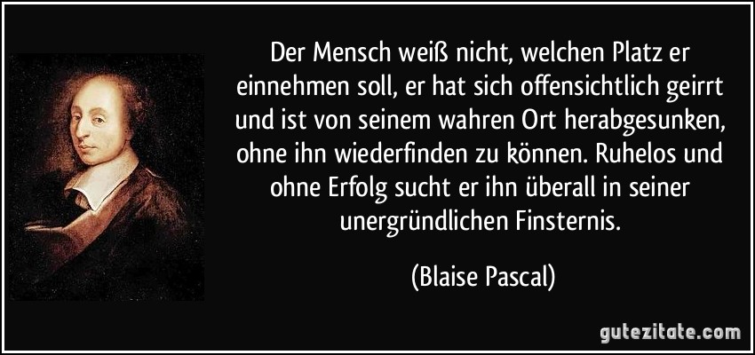 Der Mensch weiß nicht, welchen Platz er einnehmen soll, er hat sich offensichtlich geirrt und ist von seinem wahren Ort herabgesunken, ohne ihn wiederfinden zu können. Ruhelos und ohne Erfolg sucht er ihn überall in seiner unergründlichen Finsternis. (Blaise Pascal)