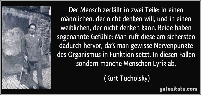 Der Mensch zerfällt in zwei Teile: In einen männlichen, der nicht denken will, und in einen weiblichen, der nicht denken kann. Beide haben sogenannte Gefühle: Man ruft diese am sichersten dadurch hervor, daß man gewisse Nervenpunkte des Organismus in Funktion setzt. In diesen Fällen sondern manche Menschen Lyrik ab. (Kurt Tucholsky)